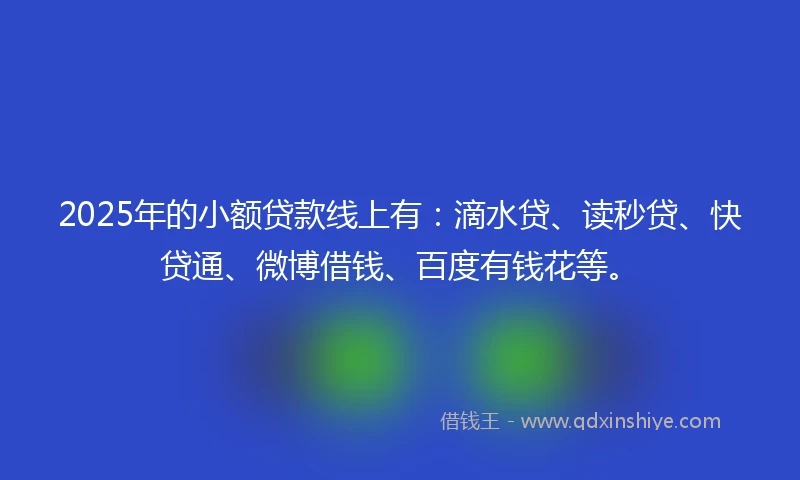 2025年的小额贷款线上有：滴水贷、读秒贷、快贷通、微博借钱、百度有钱花等。