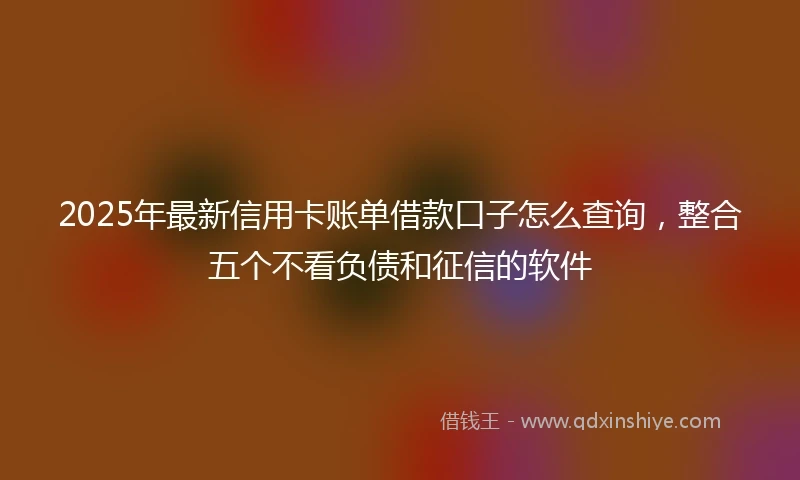 2025年最新信用卡账单借款口子怎么查询，整合五个不看负债和征信的软件