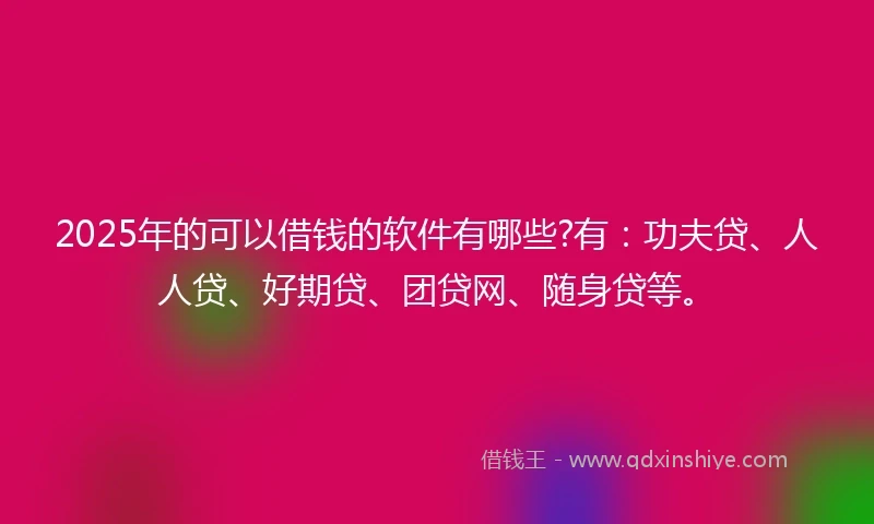 2025年的可以借钱的软件有哪些?有：功夫贷、人人贷、好期贷、团贷网、随身贷等。