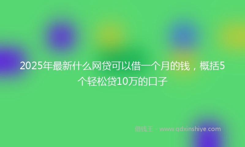 2025年最新什么网贷可以借一个月的钱，概括5个轻松贷10万的口子