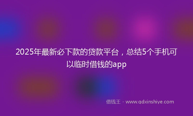 2025年最新必下款的贷款平台，总结5个手机可以临时借钱的app