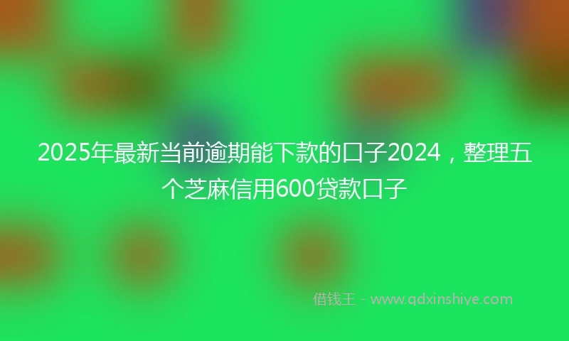 2025年最新当前逾期能下款的口子2024，整理五个芝麻信用600贷款口子