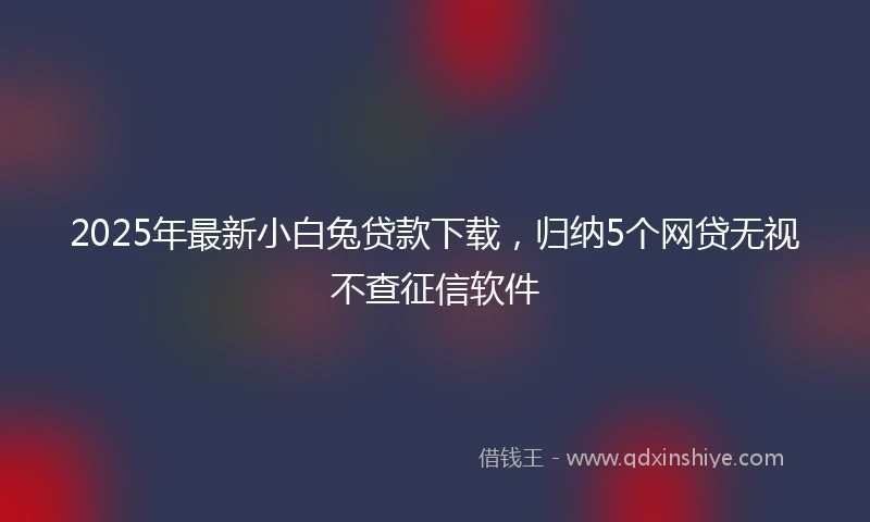 2025年最新小白兔贷款下载，归纳5个网贷无视不查征信软件