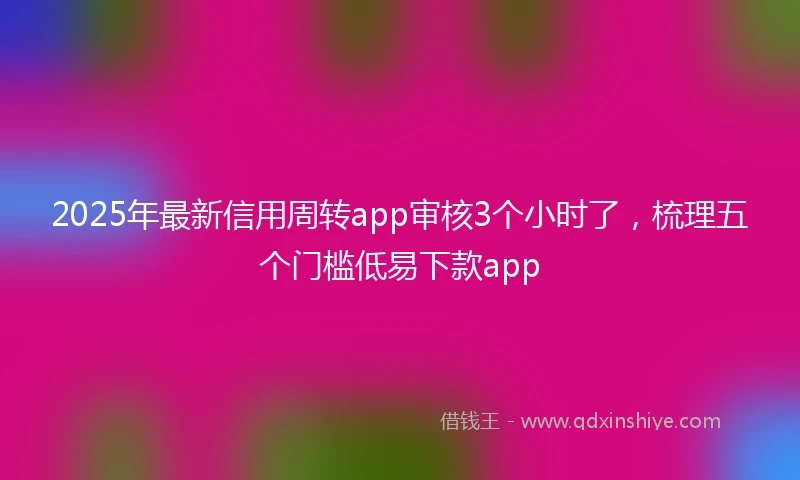2025年最新信用周转app审核3个小时了，梳理五个门槛低易下款app