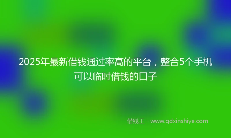 2025年最新借钱通过率高的平台，整合5个手机可以临时借钱的口子
