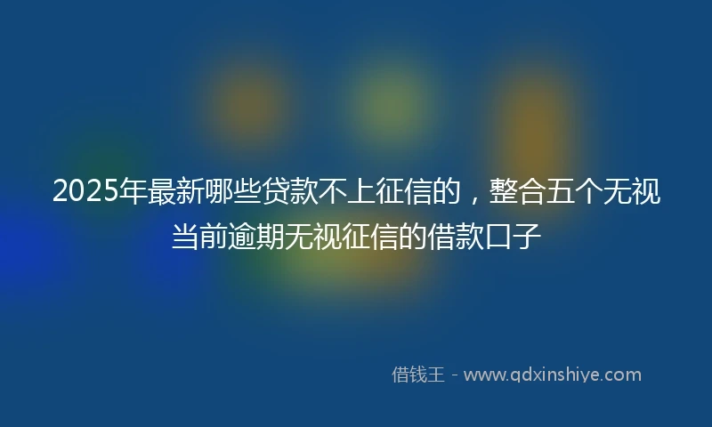 2025年最新哪些贷款不上征信的，整合五个无视当前逾期无视征信的借款口子