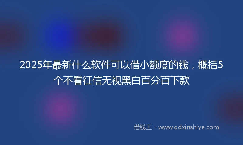 2025年最新什么软件可以借小额度的钱，概括5个不看征信无视黑白百分百下款