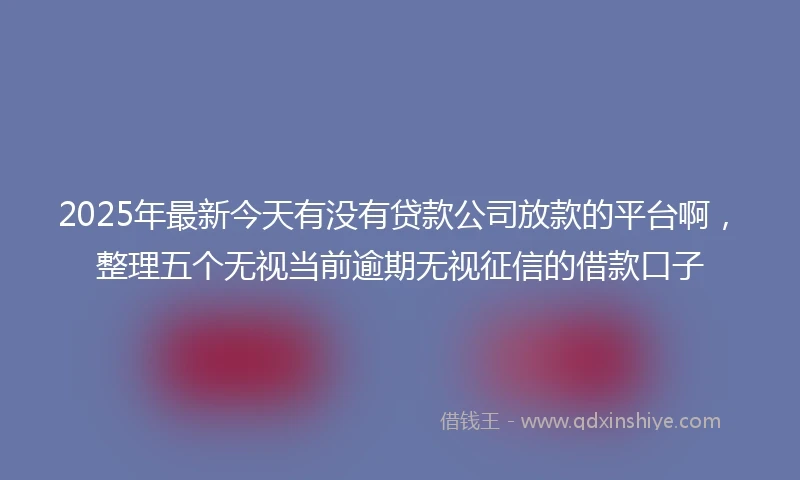 2025年最新今天有没有贷款公司放款的平台啊，整理五个无视当前逾期无视征信的借款口子