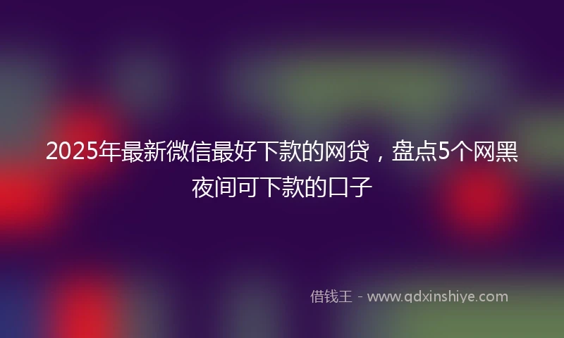 2025年最新微信最好下款的网贷，盘点5个网黑夜间可下款的口子