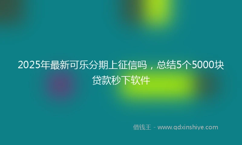 2025年最新可乐分期上征信吗，总结5个5000块贷款秒下软件