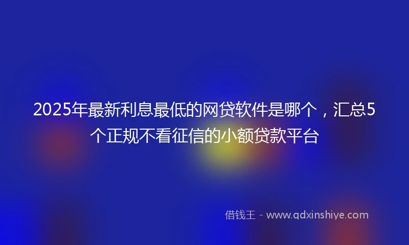 2025年最新利息最低的网贷软件是哪个，汇总5个正规不看征信的小额贷款平台