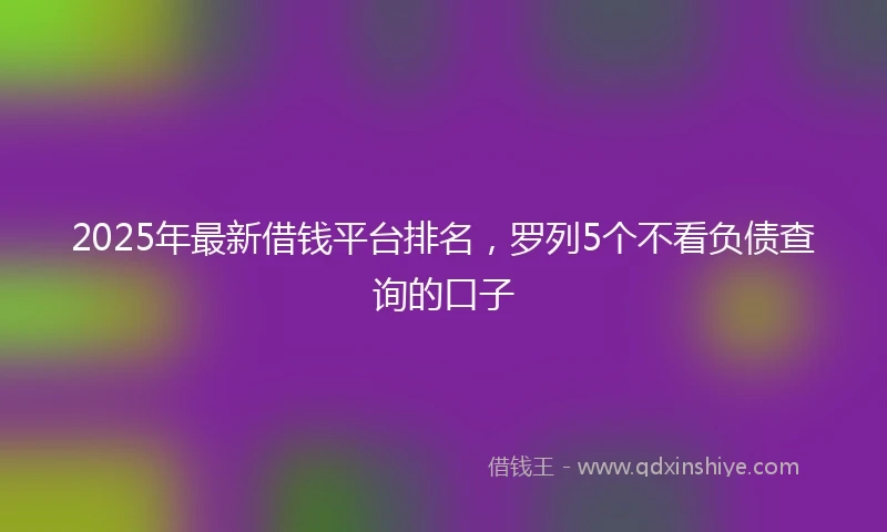 2025年最新借钱平台排名，罗列5个不看负债查询的口子