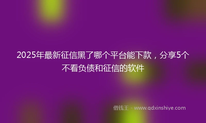 2025年最新征信黑了哪个平台能下款，分享5个不看负债和征信的软件