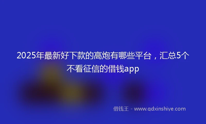 2025年最新好下款的高炮有哪些平台，汇总5个不看征信的借钱app