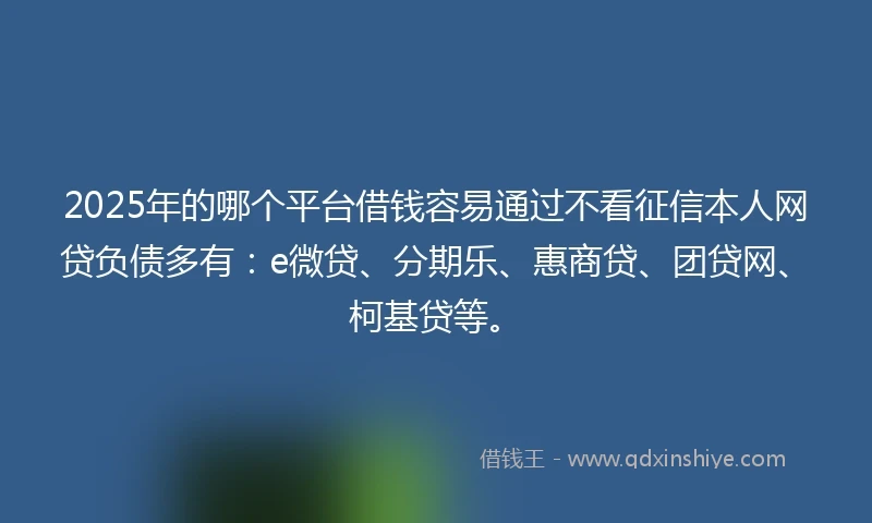 2025年的哪个平台借钱容易通过不看征信本人网贷负债多有：e微贷、分期乐、惠商贷、团贷网、柯基贷等。