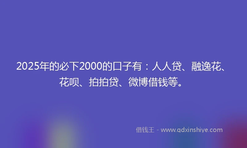 2025年的必下2000的口子有：人人贷、融逸花、花呗、拍拍贷、微博借钱等。