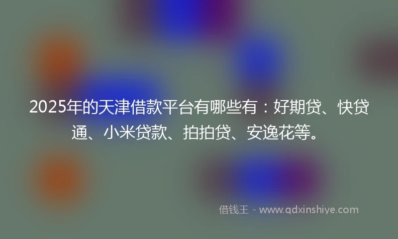 2025年的天津借款平台有哪些有：好期贷、快贷通、小米贷款、拍拍贷、安逸花等。