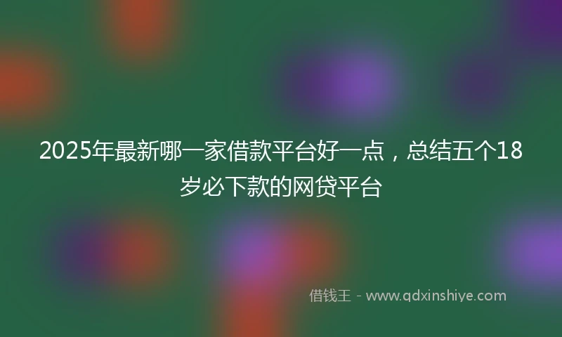 2025年最新哪一家借款平台好一点，总结五个18岁必下款的网贷平台