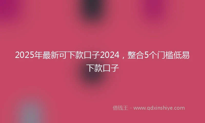 2025年最新可下款口子2024，整合5个门槛低易下款口子