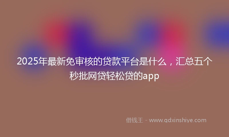 2025年最新免审核的贷款平台是什么，汇总五个秒批网贷轻松贷的app