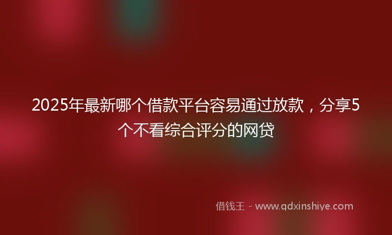 2025年最新哪个借款平台容易通过放款，分享5个不看综合评分的网贷