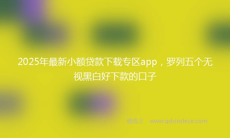 2025年最新小额贷款下载专区app，罗列五个无视黑白好下款的口子