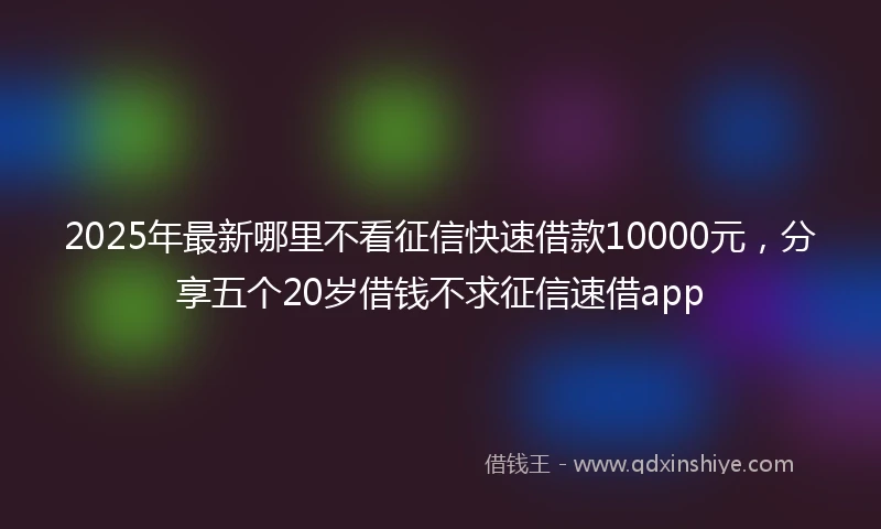 2025年最新哪里不看征信快速借款10000元，分享五个20岁借钱不求征信速借app