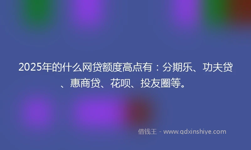 2025年的什么网贷额度高点有：分期乐、功夫贷、惠商贷、花呗、投友圈等。