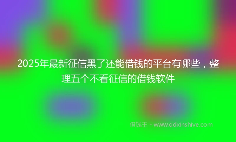 2025年最新征信黑了还能借钱的平台有哪些，整理五个不看征信的借钱软件