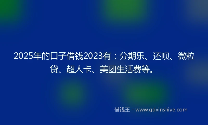 2025年的口子借钱2023有：分期乐、还呗、微粒贷、超人卡、美团生活费等。