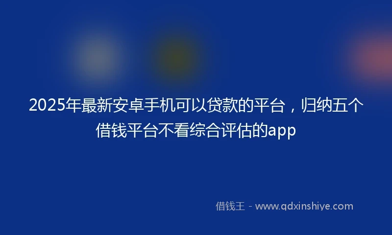 2025年最新安卓手机可以贷款的平台，归纳五个借钱平台不看综合评估的app