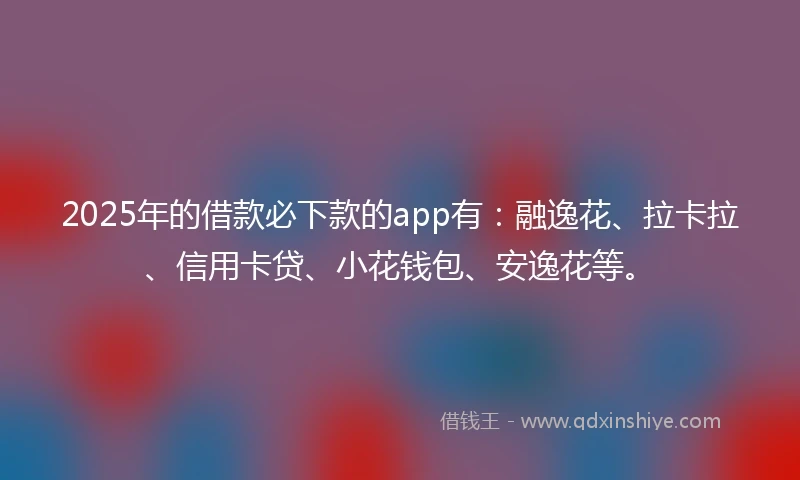 2025年的借款必下款的app有：融逸花、拉卡拉、信用卡贷、小花钱包、安逸花等。