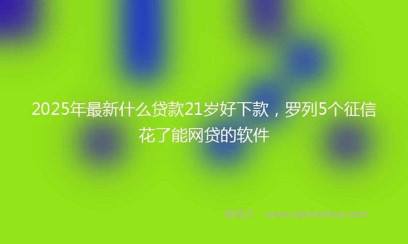 2025年最新什么贷款21岁好下款，罗列5个征信花了能网贷的软件