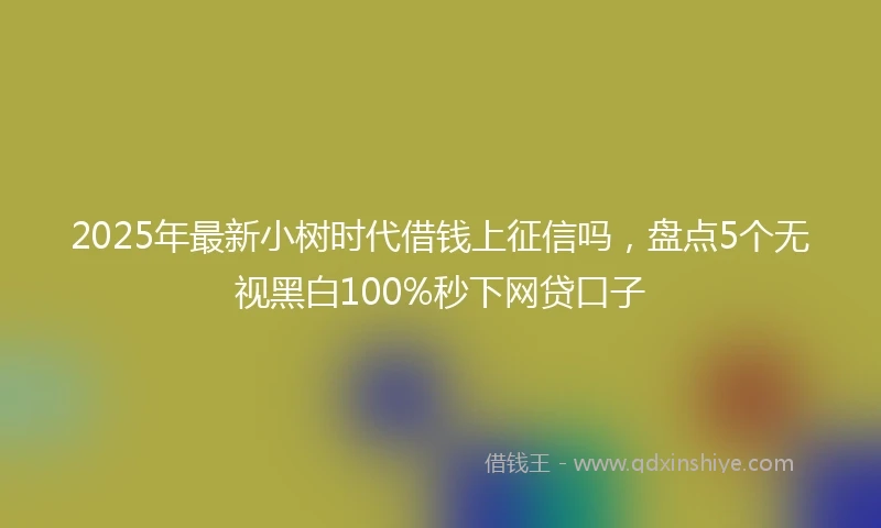 2025年最新小树时代借钱上征信吗，盘点5个无视黑白100%秒下网贷口子