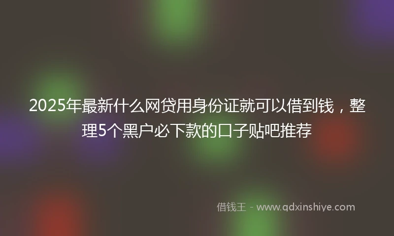 2025年最新什么网贷用身份证就可以借到钱，整理5个黑户必下款的口子贴吧推荐