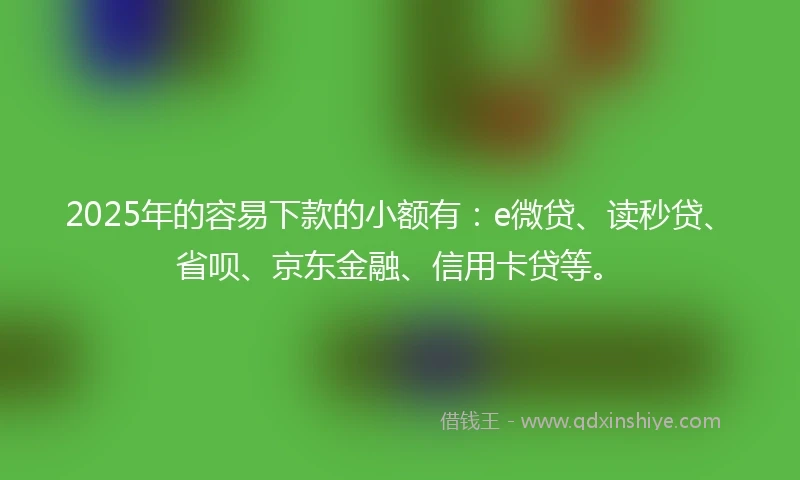 2025年的容易下款的小额有：e微贷、读秒贷、省呗、京东金融、信用卡贷等。