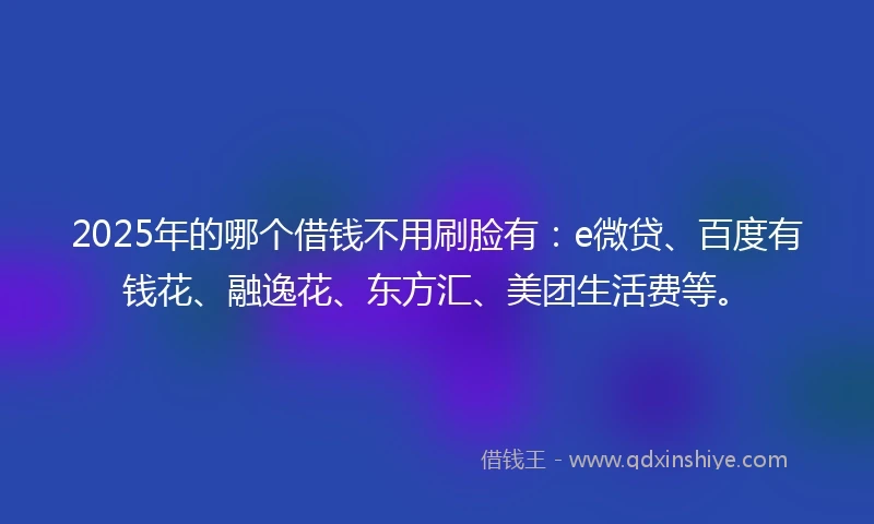 2025年的哪个借钱不用刷脸有：e微贷、百度有钱花、融逸花、东方汇、美团生活费等。