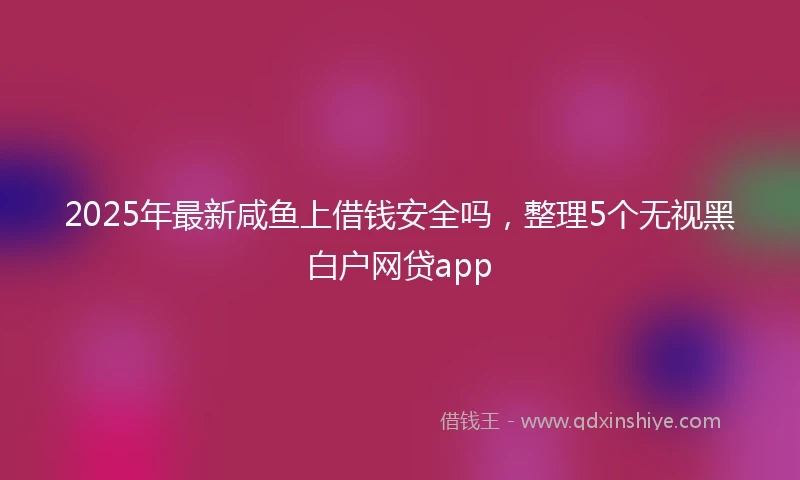 2025年最新咸鱼上借钱安全吗，整理5个无视黑白户网贷app