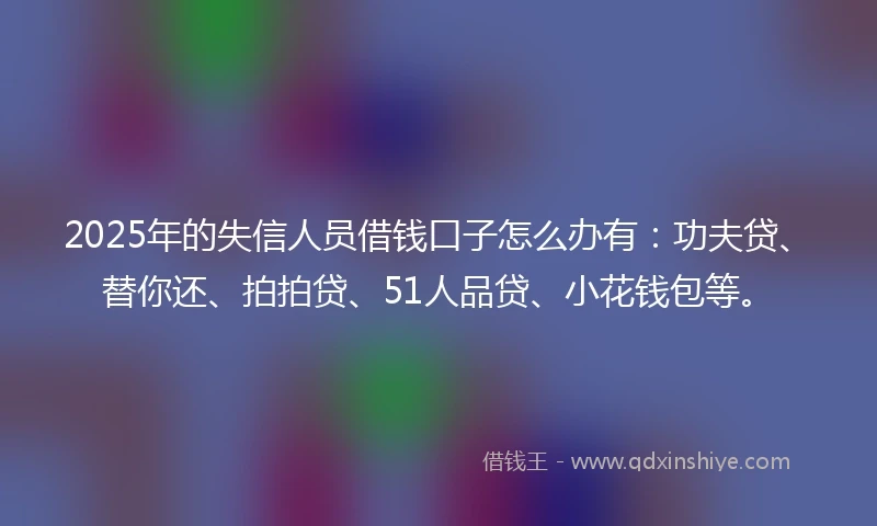 2025年的失信人员借钱口子怎么办有：功夫贷、替你还、拍拍贷、51人品贷、小花钱包等。