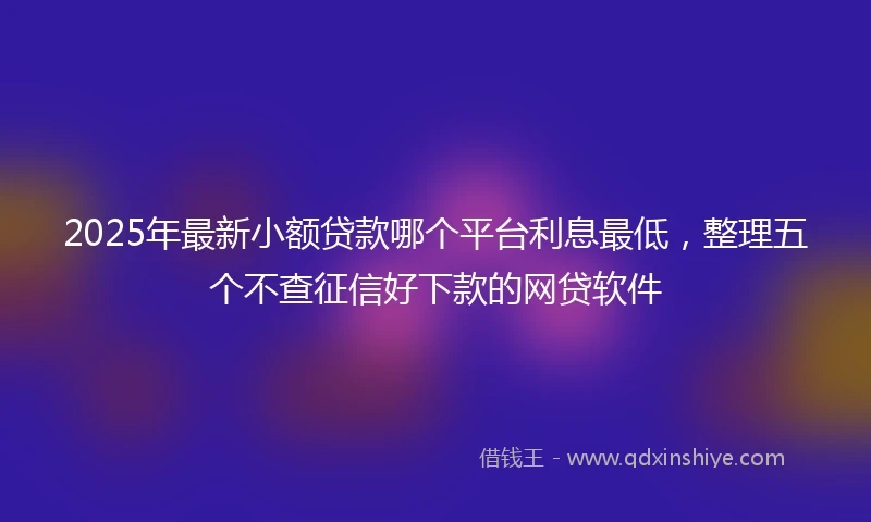2025年最新小额贷款哪个平台利息最低，整理五个不查征信好下款的网贷软件