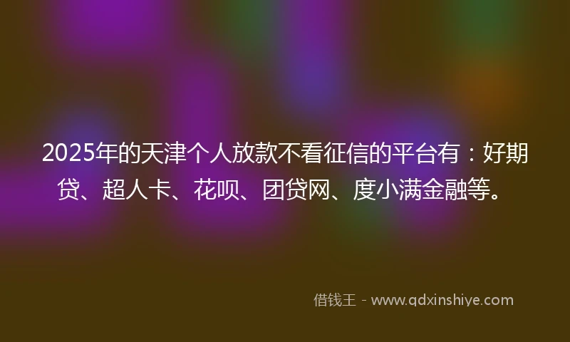 2025年的天津个人放款不看征信的平台有：好期贷、超人卡、花呗、团贷网、度小满金融等。