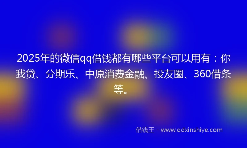 2025年的微信qq借钱都有哪些平台可以用有：你我贷、分期乐、中原消费金融、投友圈、360借条等。