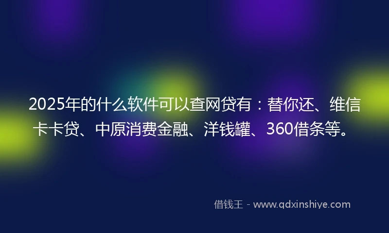 2025年的什么软件可以查网贷有：替你还、维信卡卡贷、中原消费金融、洋钱罐、360借条等。
