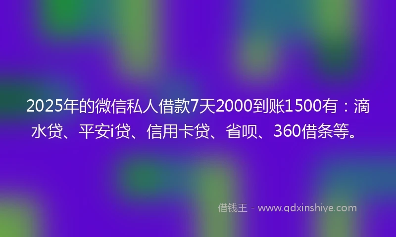 2025年的微信私人借款7天2000到账1500有：滴水贷、平安i贷、信用卡贷、省呗、360借条等。
