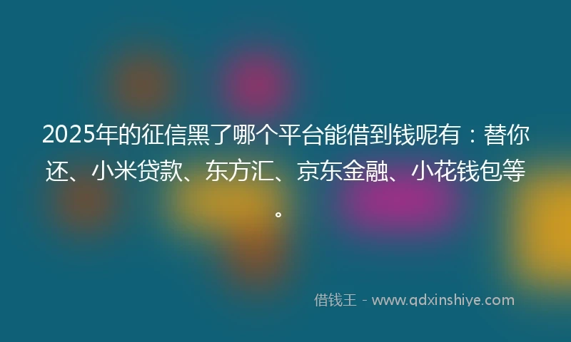 2025年的征信黑了哪个平台能借到钱呢有：替你还、小米贷款、东方汇、京东金融、小花钱包等。