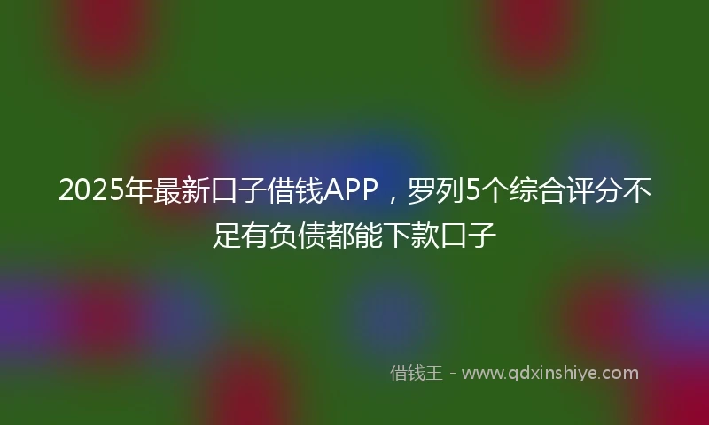 2025年最新口子借钱APP，罗列5个综合评分不足有负债都能下款口子