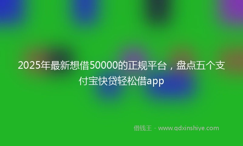 2025年最新想借50000的正规平台，盘点五个支付宝快贷轻松借app