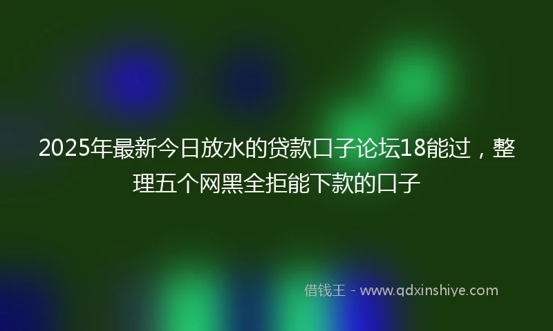 2025年最新今日放水的贷款口子论坛18能过，整理五个网黑全拒能下款的口子