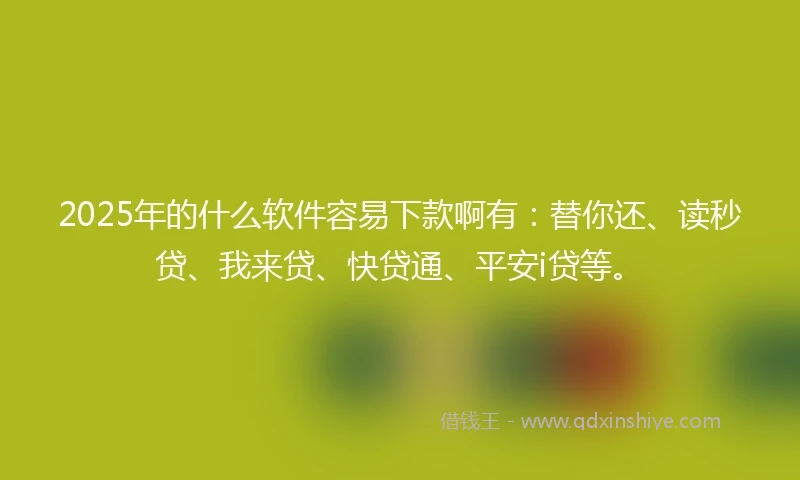 2025年的什么软件容易下款啊有：替你还、读秒贷、我来贷、快贷通、平安i贷等。