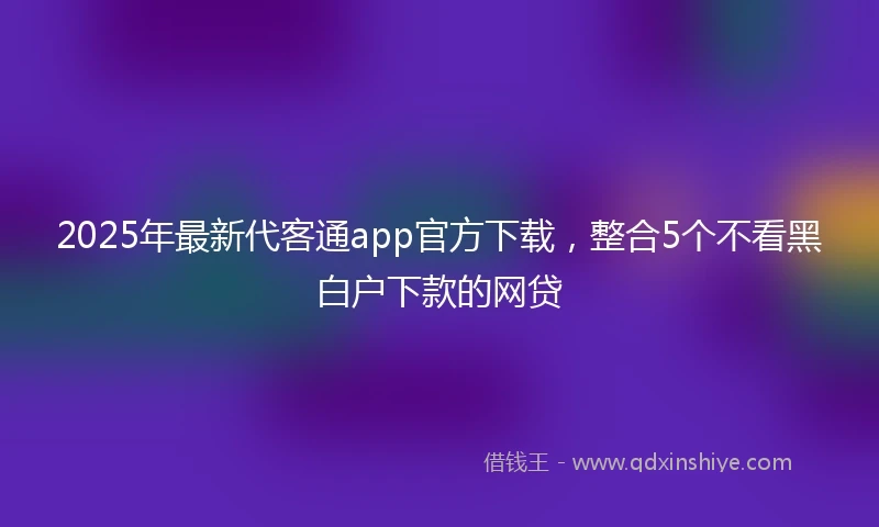 2025年最新代客通app官方下载，整合5个不看黑白户下款的网贷